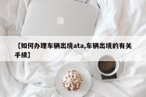 【如何办理车辆出境ata,车辆出境的有关手续】