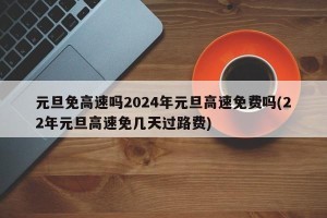 元旦免高速吗2024年元旦高速免费吗(22年元旦高速免几天过路费)