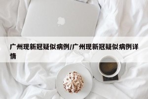 广州现新冠疑似病例/广州现新冠疑似病例详情