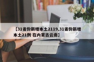 【31省份新增本土2119,31省份新增本土21例 在内蒙古云南】