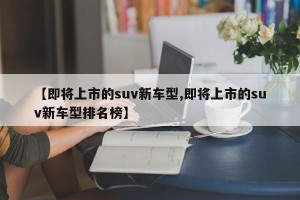 【即将上市的suv新车型,即将上市的suv新车型排名榜】