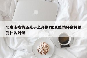 北京市疫情还处于上升期/北京疫情将会持续到什么时候