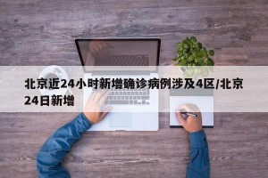 北京近24小时新增确诊病例涉及4区/北京24日新增