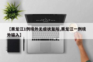【黑龙江1例境外无症状复阳,黑龙江一例境外输入】