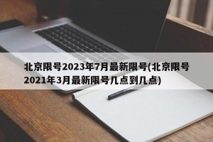 北京限号2023年7月最新限号(北京限号2021年3月最新限号几点到几点)