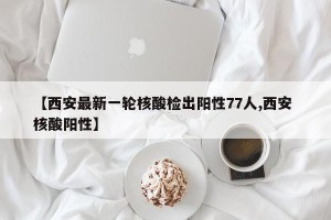 【西安最新一轮核酸检出阳性77人,西安 核酸阳性】