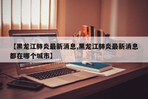 【黑龙江肺炎最新消息,黑龙江肺炎最新消息都在哪个城市】