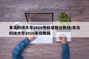青岛科技大学2016专科录取分数线/青岛科技大学2016年分数线