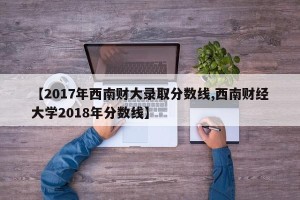 【2017年西南财大录取分数线,西南财经大学2018年分数线】