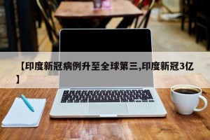 【印度新冠病例升至全球第三,印度新冠3亿】
