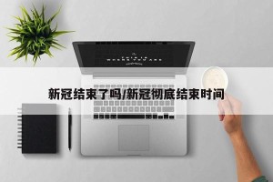 新冠结束了吗/新冠彻底结束时间