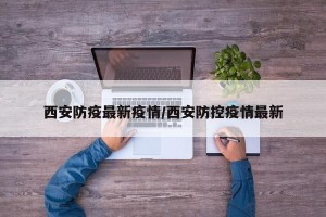 西安防疫最新疫情/西安防控疫情最新