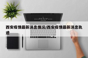 西安疫情最新消息情况/西安疫情最新消息轨迹