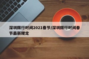 深圳限行时间2021春节/深圳限行时间春节最新规定
