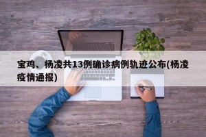 宝鸡、杨凌共13例确诊病例轨迹公布(杨凌疫情通报)