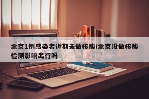 北京1例感染者近期未做核酸/北京没做核酸检测影响出行吗