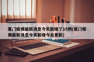 厦门疫情最新消息今天新增了15例(厦门疫情最新消息今天新增今日更新)