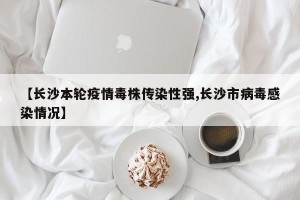 【长沙本轮疫情毒株传染性强,长沙市病毒感染情况】