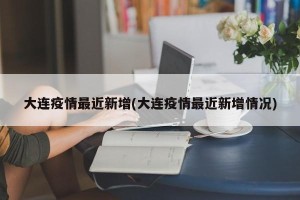 大连疫情最近新增(大连疫情最近新增情况)