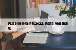天津封城最新消息2022/天津封城最新消息
