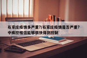 石家庄疫情多严重?/石家庄疫情是否严重?中疾控相信能够很快得到控制