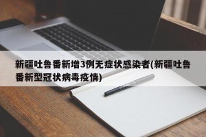 新疆吐鲁番新增3例无症状感染者(新疆吐鲁番新型冠状病毒疫情)